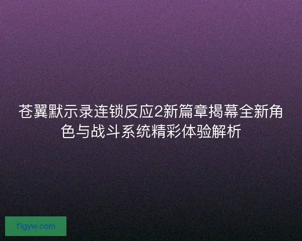 苍翼默示录连锁反应2新篇章揭幕全新角色与战斗系统精彩体验解析