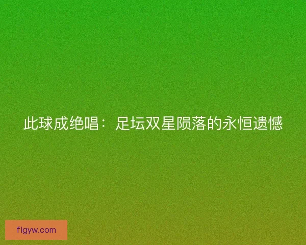 此球成绝唱：足坛双星陨落的永恒遗憾