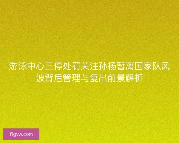 游泳中心三停处罚关注孙杨暂离国家队风波背后管理与复出前景解析
