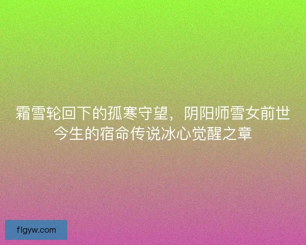 霜雪轮回下的孤寒守望，阴阳师雪女前世今生的宿命传说冰心觉醒之章