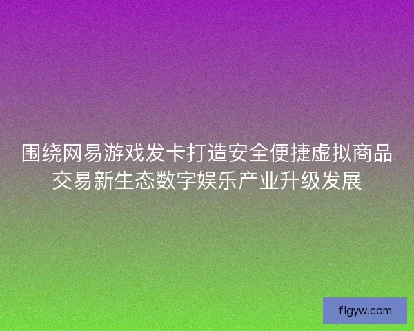 围绕网易游戏发卡打造安全便捷虚拟商品交易新生态数字娱乐产业升级发展