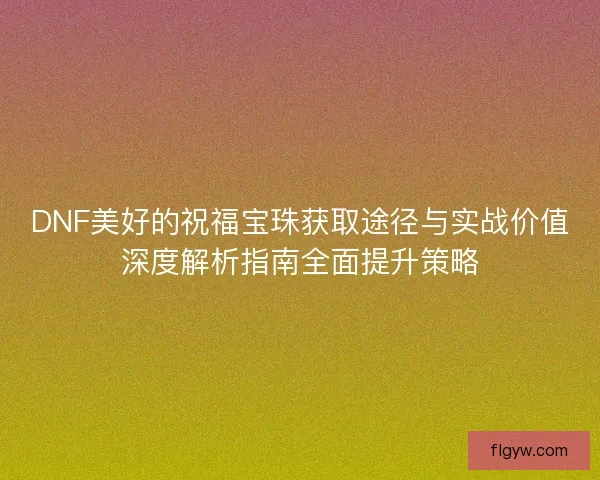 DNF美好的祝福宝珠获取途径与实战价值深度解析指南全面提升策略