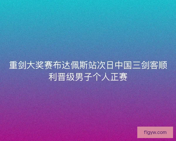 重剑大奖赛布达佩斯站次日中国三剑客顺利晋级男子个人正赛