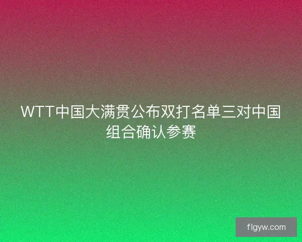 WTT中国大满贯公布双打名单三对中国组合确认参赛