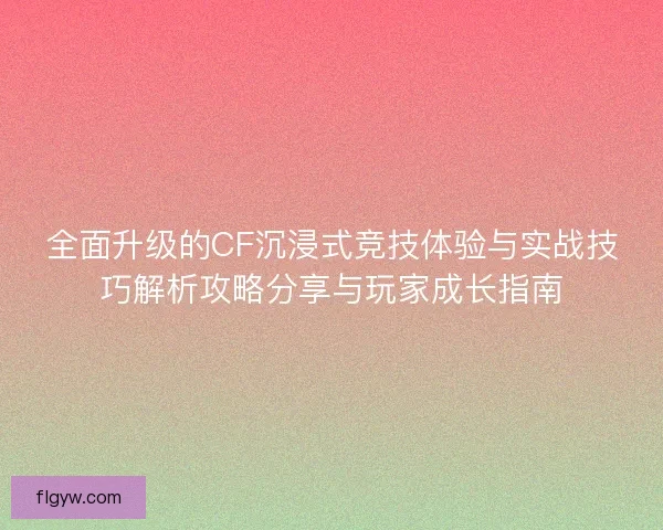全面升级的CF沉浸式竞技体验与实战技巧解析攻略分享与玩家成长指南