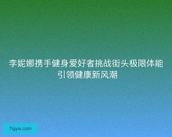 李妮娜携手健身爱好者挑战街头极限体能 引领健康新风潮