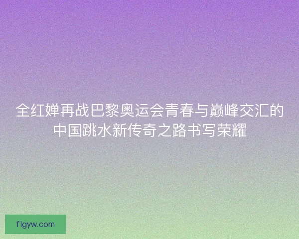 全红婵再战巴黎奥运会青春与巅峰交汇的中国跳水新传奇之路书写荣耀