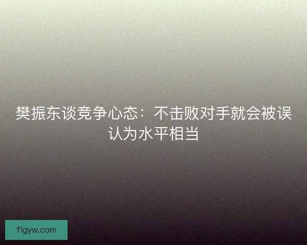 樊振东谈竞争心态：不击败对手就会被误认为水平相当