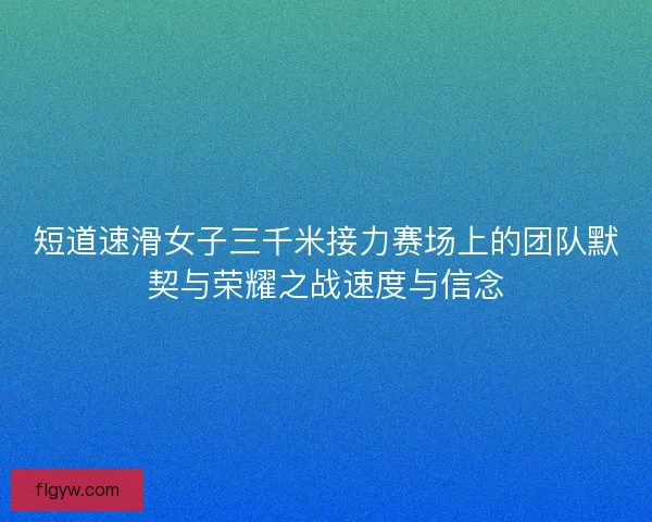 短道速滑女子三千米接力赛场上的团队默契与荣耀之战速度与信念