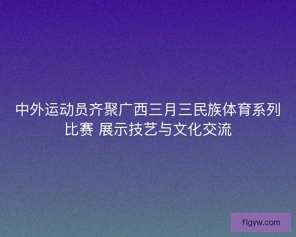 中外运动员齐聚广西三月三民族体育系列比赛 展示技艺与文化交流